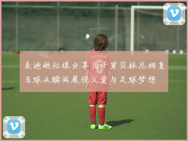 麦迪逊社媒分享儿子穿贝林厄姆皇马球衣瞬间展现父爱与足球梦想