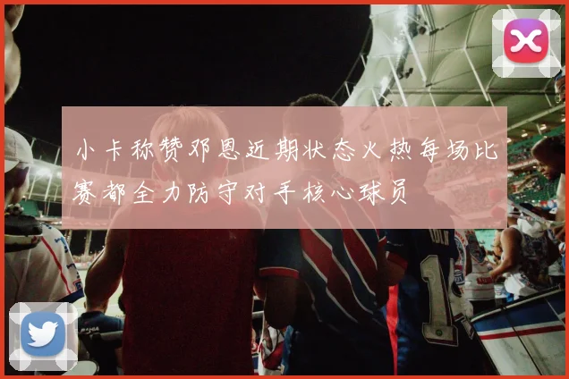 小卡称赞邓恩近期状态火热每场比赛都全力防守对手核心球员