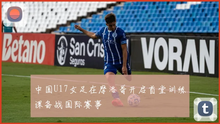 中国U17女足在摩洛哥开启首堂训练课备战国际赛事