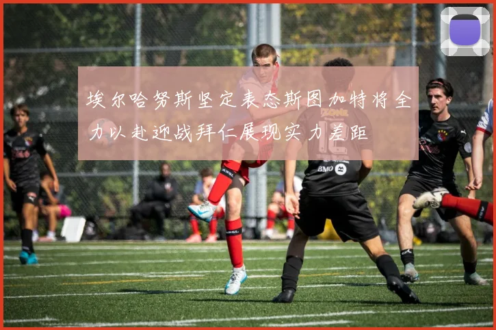 埃尔哈努斯坚定表态斯图加特将全力以赴迎战拜仁展现实力差距