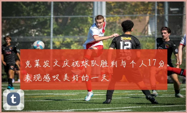 克莱发文庆祝球队胜利与个人17分表现感叹美好的一天