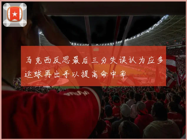 马克西反思最后三分失误认为应多运球再出手以提高命中率