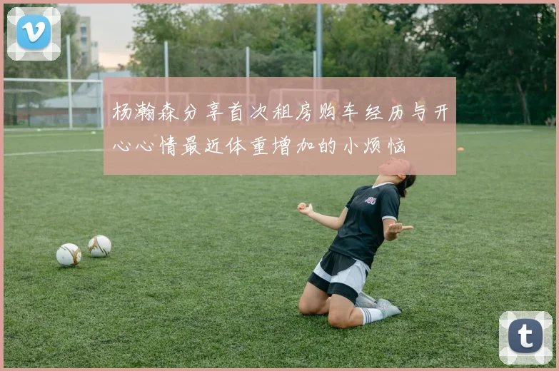 杨瀚森分享首次租房购车经历与开心心情最近体重增加的小烦恼