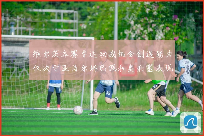 维尔茨本赛季运动战机会创造能力仅次于亚马尔姆巴佩和奥利塞表现突出
