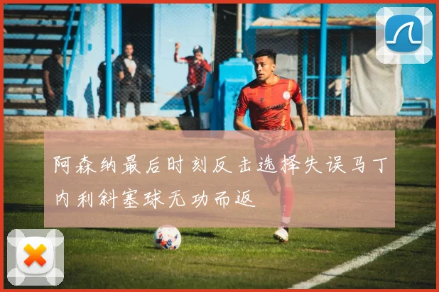 阿森纳最后时刻反击选择失误马丁内利斜塞球无功而返