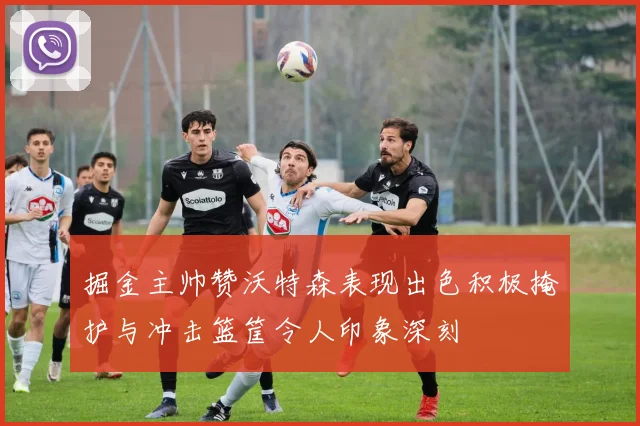 掘金主帅赞沃特森表现出色积极掩护与冲击篮筐令人印象深刻