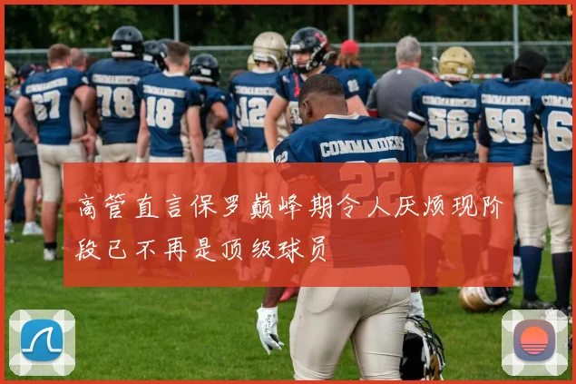 高管直言保罗巅峰期令人厌烦现阶段已不再是顶级球员