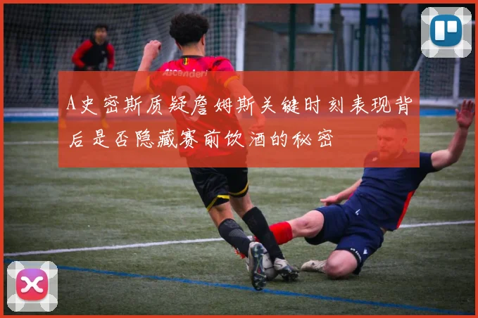 A史密斯质疑詹姆斯关键时刻表现背后是否隐藏赛前饮酒的秘密