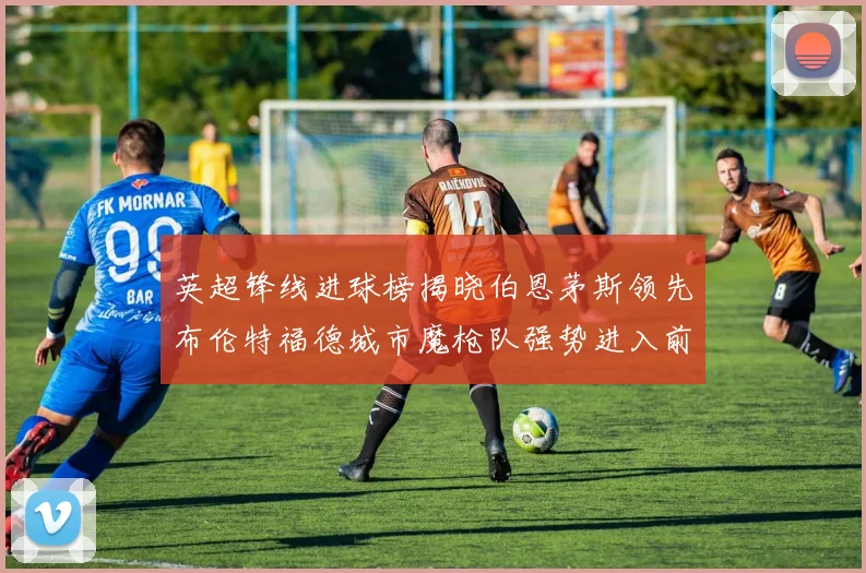 英超锋线进球榜揭晓伯恩茅斯领先布伦特福德城市魔枪队强势进入前六