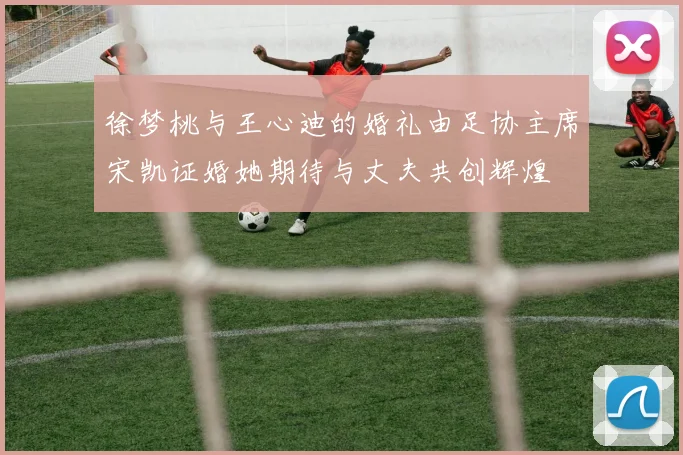 徐梦桃与王心迪的婚礼由足协主席宋凯证婚她期待与丈夫共创辉煌
