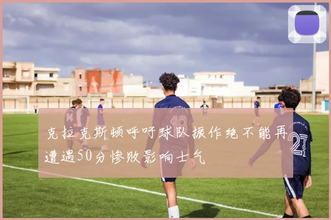 克拉克斯顿呼吁球队振作绝不能再遭遇50分惨败影响士气