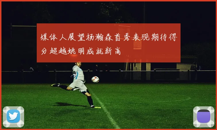 媒体人展望杨瀚森首秀表现期待得分超越姚明成就新高