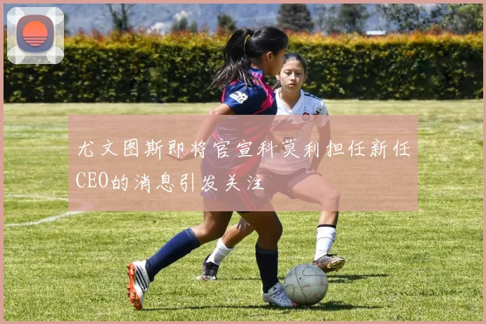 尤文图斯即将官宣科莫利担任新任CEO的消息引发关注