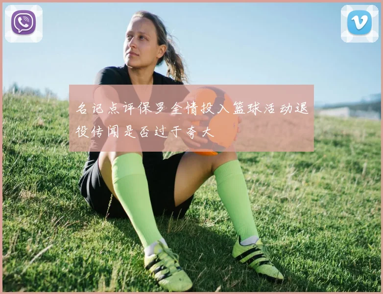 名记点评保罗全情投入篮球活动退役传闻是否过于夸大