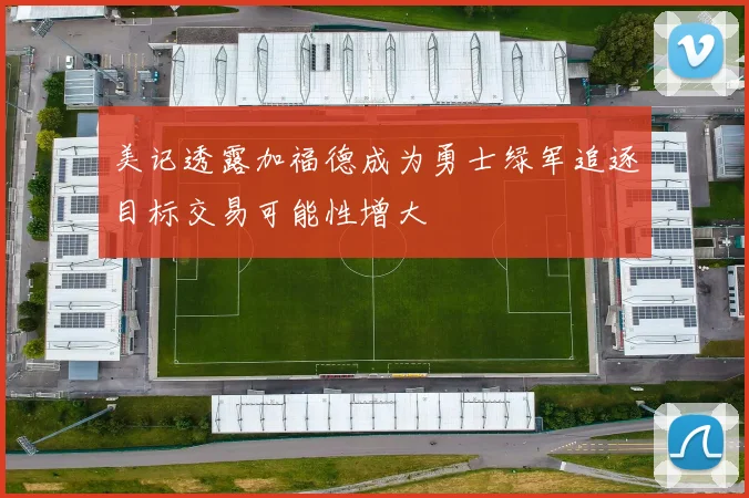 美记透露加福德成为勇士绿军追逐目标交易可能性增大