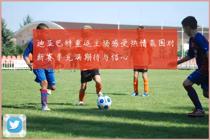 迪亚巴特重返主场感受热情氛围对新赛季充满期待与信心