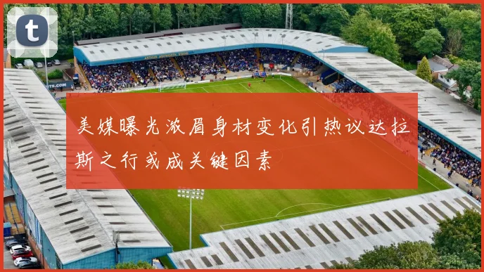 美媒曝光浓眉身材变化引热议达拉斯之行或成关键因素
