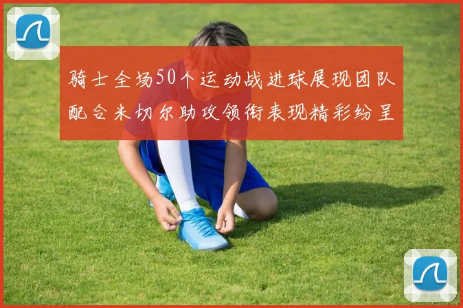 骑士全场50个运动战进球展现团队配合米切尔助攻领衔表现精彩纷呈