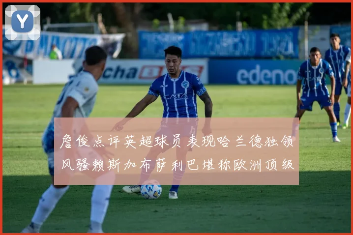 詹俊点评英超球员表现哈兰德独领风骚赖斯加布萨利巴堪称欧洲顶级