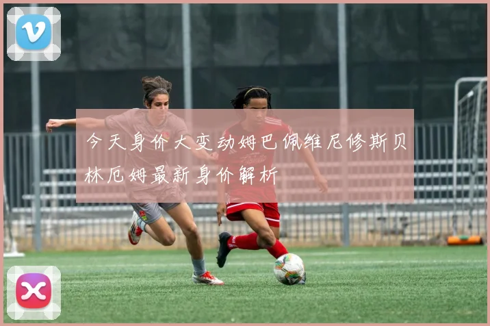 今天身价大变动姆巴佩维尼修斯贝林厄姆最新身价解析