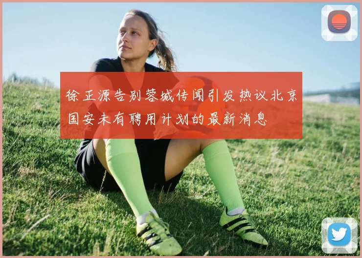 徐正源告别蓉城传闻引发热议北京国安未有聘用计划的最新消息