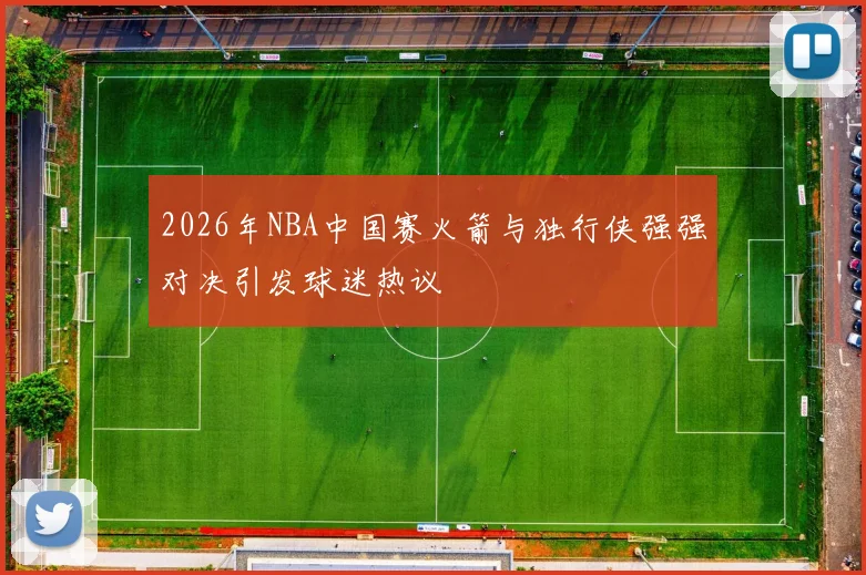 2026年NBA中国赛火箭与独行侠强强对决引发球迷热议