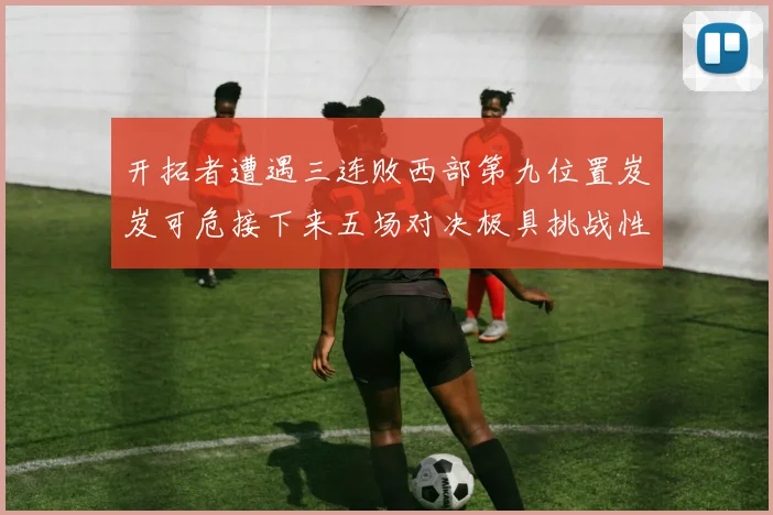 开拓者遭遇三连败西部第九位置岌岌可危接下来五场对决极具挑战性