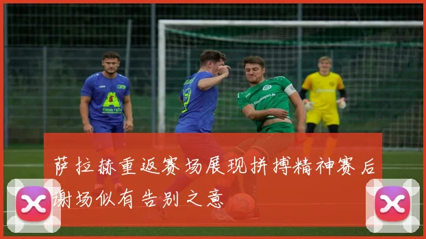 萨拉赫重返赛场展现拼搏精神赛后谢场似有告别之意
