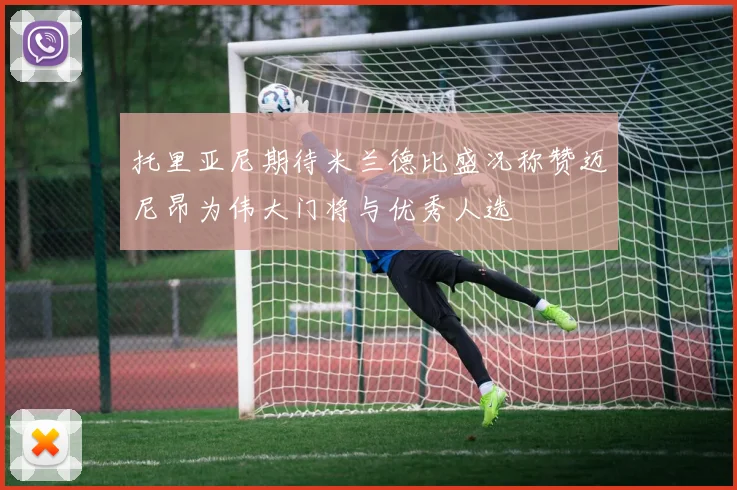 托里亚尼期待米兰德比盛况称赞迈尼昂为伟大门将与优秀人选