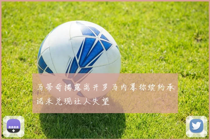 马蒂奇揭露离开罗马内幕称续约承诺未兑现让人失望
