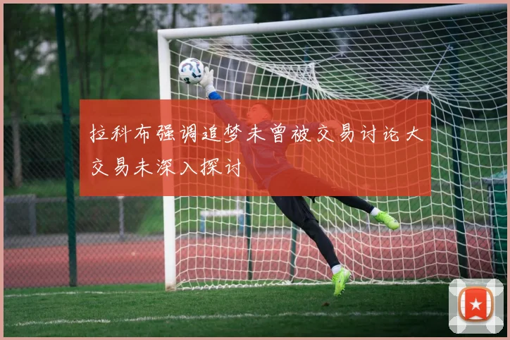 拉科布强调追梦未曾被交易讨论大交易未深入探讨