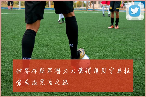 世界杯新军潜力大佛得角贝宁库拉索或成黑马之选
