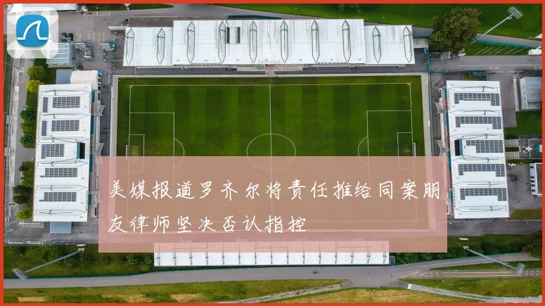 美媒报道罗齐尔将责任推给同案朋友律师坚决否认指控