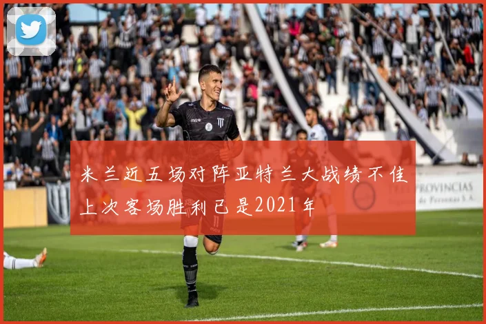 米兰近五场对阵亚特兰大战绩不佳上次客场胜利已是2021年